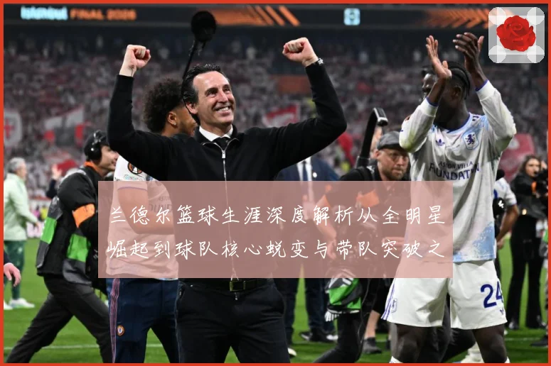 兰德尔篮球生涯深度解析从全明星崛起到球队核心蜕变与带队突破之路