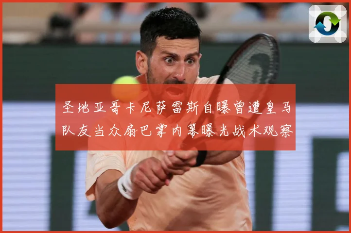 圣地亚哥卡尼萨雷斯自曝曾遭皇马队友当众扇巴掌内幕曝光战术观察
