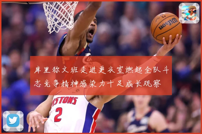 库里称文班走进更衣室燃起全队斗志竞争精神感染力十足成长观察