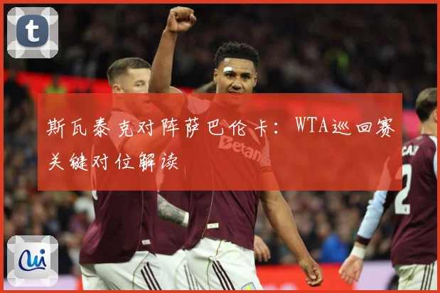斯瓦泰克对阵萨巴伦卡：WTA巡回赛关键对位解读